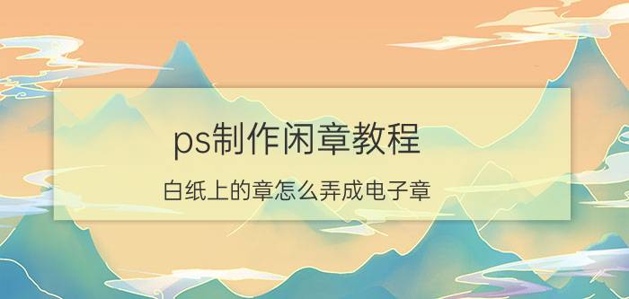 ps制作闲章教程 白纸上的章怎么弄成电子章？